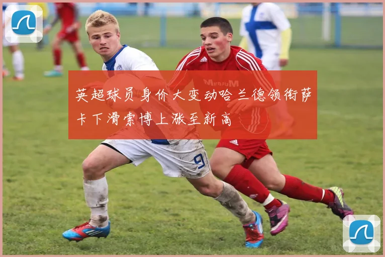 英超球员身价大变动哈兰德领衔萨卡下滑索博上涨至新高